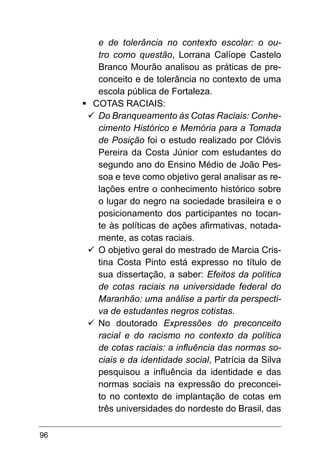 96
e de tolerância no contexto escolar: o ou-
tro como questão, Lorrana Calíope Castelo
Branco Mourão analisou as práticas de pre-
conceito e de tolerância no contexto de uma
escola pública de Fortaleza.
§	
COTAS RACIAIS:
ü	
Do Branqueamento às Cotas Raciais: Conhe-
cimento Histórico e Memória para a Tomada
de Posição foi o estudo realizado por Clóvis
Pereira da Costa Júnior com estudantes do
segundo ano do Ensino Médio de João Pes-
soa e teve como objetivo geral analisar as re-
lações entre o conhecimento histórico sobre
o lugar do negro na sociedade brasileira e o
posicionamento dos participantes no tocan-
te às políticas de ações afirmativas, notada-
mente, as cotas raciais.
ü	
O objetivo geral do mestrado de Marcia Cris-
tina Costa Pinto está expresso no título de
sua dissertação, a saber: Efeitos da política
de cotas raciais na universidade federal do
Maranhão: uma análise a partir da perspecti-
va de estudantes negros cotistas.
ü	
No doutorado Expressões do preconceito
racial e do racismo no contexto da política
de cotas raciais: a influência das normas so-
ciais e da identidade social, Patrícia da Silva
pesquisou a influência da identidade e das
normas sociais na expressão do preconcei-
to no contexto de implantação de cotas em
três universidades do nordeste do Brasil, das
 