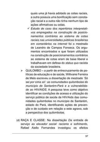 97
quais uma já havia adotado as cotas raciais,
a outra possuía uma bonificação sem conota-
ção racial e a outra não tinha nenhum tipo de
ações afirmativas ou cotas.
ü	
Estudo de caso dos repertórios interpretati-
vos empregados na construção de posicio-
namentos contrários ao sistema de cotas
raciais nas universidades públicas brasileiras
em comentários na internet foi o mestrado
de Leandro de Campos Fonseca. Os argu-
mentos encontrados e que foram utilizados
na construção de posicionamentos contrários
ao sistema de cotas eram de base liberal e
trabalhavam em defesa do status quo racista
da sociedade brasileira.
Ø	QUILOMBO – a partir de entrecruzamento de po-
líticas de educação e de saúde, Willivane Ferreira
de Melo escreveu a dissertação de mestrado ’Só
sei por cima só’: as comunidades quilombolas do
município de Santarém-Pará e a vulnerabilida-
de ao HIV/AIDS. A pesquisa teve como objetivo
identificar as condições de acesso e utilização do
serviço público de saúde de HIV/Aids das comu-
nidades quilombolas no município de Santarém,
estado do Pará, identificando ações de preven-
ção e de cuidado em relação a este agravo, sob
a perspectiva dos quilombolas.
(d)	RAÇA E CLASSE: Na dissertação Da entrada de
serviço ao elevador social: racismo e sofrimento,
Rafael Aiello Fernandes investigou os efeitos
 