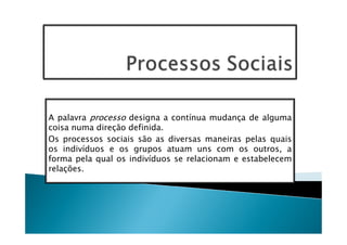 A palavra processo designa a contínua mudança de alguma
coisa numa direção definida.
Os processos sociais são as diversas maneiras pelas quais
os indivíduos e os grupos atuam uns com os outros, a
forma pela qual os indivíduos se relacionam e estabelecem
relações.
 