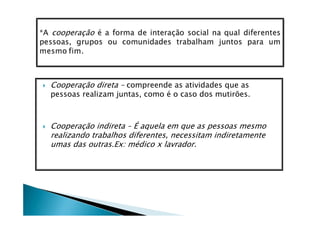 Cooperação direta – compreende as atividades que as
pessoas realizam juntas, como é o caso dos mutirões.



Cooperação indireta – É aquela em que as pessoas mesmo
realizando trabalhos diferentes, necessitam indiretamente
umas das outras.Ex: médico x lavrador.
 