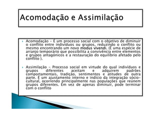 Acomodação - É um processo social com o objetivo de diminuir
o conflito entre indivíduos ou grupos, reduzindo o conflito ou
mesmo encontrando um novo modus vivendi. (É uma espécie de
arranjo temporário que possibilita a convivência entre elementos
e grupos antagónicos e a restauração do equilíbrio afetado pelo
conflito ).

Assimilação - Processo social em virtude do qual indivíduos e
grupos      diferentes    aceitam   e    adquirem     padrões
comportamentais, tradição, sentimentos e atitudes de outra
parte. É um ajustamento interno e indício da integração sócio-
cultural, ocorrendo principalmente nas populações que reúnem
grupos diferentes. Em vez de apenas diminuir, pode terminar
com o conflito
 