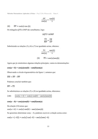 Métodos Matemáticos Aplicados à Física – Prof. Célio Wisniewski. Parte 4
11
Os triângulos QTS e OMP são semelhantes, logo:
Substituindo as relações (3), (4) e (7) na igualdade acima, obtemos:
Agora que já construímos algumas relações principais, vamos às demonstrações:
cos(a + b) = cos(a)cos(b) – sen(b)sen(a)
Observando o círculo trigonométrico da figura 1, notamos que:
Podemos concluir também que:
Se substituirmos as relações (5) e (8) na igualdade acima, obteremos:
cos(a – b) = cos(a)cos(b) + sen(b)sen(a)
Da relação (10) temos que:
Se quisermos determinar cos(a – b), podemos escrever a relação acima como:
 