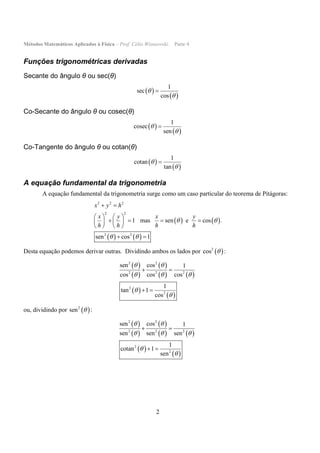 Métodos Matemáticos Aplicados à Física – Prof. Célio Wisniewski. Parte 4
2
Funções trigonométricas derivadas
Secante do ângulo θ ou sec(θ)
 
 
1
sec
cos



Co-Secante do ângulo θ ou cosec(θ)
 
 
1
cosec
sen



Co-Tangente do ângulo θ ou cotan(θ)
 
 
1
cotan
tan



A equação fundamental da trigonometria
A equação fundamental da trigonometria surge como um caso particular do teorema de Pitágoras:
   
   
2 2 2
2 2
2 2
1 mas sen e cos
sen cos 1
x y h
x y x y
h h h h
 
 
 
   
      
   
 
.
Desta equação podemos derivar outras. Dividindo ambos os lados por  2
cos  :
 
 
 
   
 
 
2 2
2 2 2
2
2
sen cos 1
cos cos cos
1
tan 1
cos
 
  


 
 
ou, dividindo por  2
sen  :
 
 
 
   
 
 
2 2
2 2 2
2
2
sen cos 1
sen sen sen
1
cotan 1
sen
 
  


 
 
 