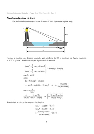 Métodos Matemáticos Aplicados à Física – Prof. Célio Wisniewski. Parte 4
3
Problema da altura da torre
Um problema interessante é o cálculo da altura da torre a partir dos ângulos α e β.
Fazendo a medição dos ângulos separados pela distância de 10 m mostrado na figura, mediu-se
20 18o o
e   . Então, das funções trigonométricas obtemos:
 
 
tan( ) tan( )
tan( ) tan( )
tan( ) tan( )
mas 10
então:
10 tan( ) tan( )
10tan( )
tan( ) tan( ) 10tan( )
tan( ) tan( )
mas
tan( )
10tan( ) 10tan( ) tan( )
tan( ) tan( ) tan( )
h
h b
b
b a
h
h a
a
b a
a a
a a
h
a
h
h
 
 
 
 

  
 

  
  

   
 
  

 
 
    


  
 tan( ) tan( ) 
Substituindo os valores das tangentes dos ângulos:
tan( ) tan(20 ) 0,367
tan( ) tan(18 ) 0,325
10tan( )tan( )
30,3m
tan( ) tan( )
o
o
h


 
 
 
 
 

 