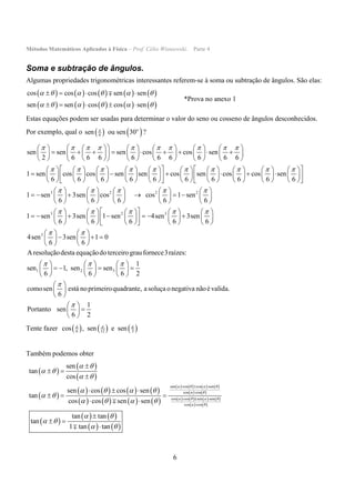 Métodos Matemáticos Aplicados à Física – Prof. Célio Wisniewski. Parte 4
6
Soma e subtração de ângulos.
Algumas propriedades trigonométricas interessantes referem-se à soma ou subtração de ângulos. São elas:
         
         
cos cos cos sen sen
sen sen cos cos sen
     
     
   
    

*Prova no anexo 1
Estas equações podem ser usadas para determinar o valor do seno ou cosseno de ângulos desconhecidos.
Por exemplo, qual o    6sen ou sen 30o
?
sen sen sen cos cos sen
2 6 6 6 6 6 6 6 6 6
1 sen cos cos sen sen cos sen cos cos
6 6 6 6 6 6 6 6 6
         
        
            
                    
            
                  
                      
                  
3 2 2 2
3 2 3
3
sen
6
1 sen 3sen cos cos 1 sen
6 6 6 6 6
1 sen 3sen 1 sen 4sen 3sen
6 6 6 6 6
4sen 3sen 1 0
6 6
Aresoluç

    
    
 
  
   
  
         
              
         
          
                
          
   
     
   
1 2 3
ãodesta equaçãodoterceirograufornece3raízes:
1
sen 1, sen sen
6 6 6 2
comosen está noprimeiroquadrante, asoluça o negativa nãoé valida.
6
1
Portanto sen
6 2
  


     
        
     
 
 
 
 
 
 
Tente fazer      6 12 3cos , sen e sen  
Também podemos obter
 
 
 
 
       
       
       
   
       
   
 
   
   
sen cos cos sen
cos cos
cos cos sen sen
cos cos
sen
tan
cos
sen cos cos sen
tan
cos cos sen sen
tan tan
tan
1 tan tan
   
 
   
 
 
 
 
   
 
   
 
 
 
  

 


 

  
  
 

 




 