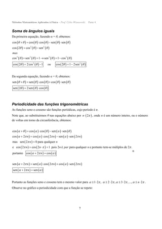 Métodos Matemáticos Aplicados à Física – Prof. Célio Wisniewski. Parte 4
7
Soma de ângulos iguais
Da primeira equação, fazendo α = θ, obtemos:
         
     
       
       
2 2
2 2 2 2
2 2
cos cos cos sen sen
cos 2 cos sen
cos sen 1 sen 1 cos
cos 2 2cos 1 cos 2 1 2sen
mas
ou
     
  
   
   
    
 
    
   
Da segunda equação, fazendo α = θ, obtemos:
         
     
sen sen cos cos sen
sen 2 2sen cos
     
  
    
 
Periodicidade das funções trigonométricas
As funções seno e cosseno são funções periódicas, cujo período é π.
Note que, ao substituirmos θ nas equações abaixo por  2n  , onde n é um número inteiro, ou o número
de voltas em torno da circunferência, obtemos:
         
         
 
   
   
       
cos cos cos sen sen
cos 2 cos cos 2 sen sen 2
mas sen 2 0 para qualquer
e cos 2 cos 2 1 pois 2 é para qualquer e portanto tem-se múliplos de 2 .
portanto cos 2 cos
sen 2 sen cos 2 cos sen
n n n
n n
n n n par n
n
n n
     
     

  
  
    
    
    

  
 
      
   
2
sen 2 sen
n
n

   
n
Portanto as funções seno e cosseno tem o mesmo valor para 1 2 , 2 2 , 3 2 , ..., 2n               .
Observe no gráfico a periodicidade com que a função se repete:
 