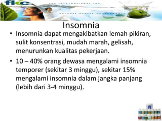 Insomnia
• Insomnia dapat mengakibatkan lemah pikiran,
sulit konsentrasi, mudah marah, gelisah,
menurunkan kualitas pekerjaan.
• 10 – 40% orang dewasa mengalami insomnia
temporer (sekitar 3 minggu), sekitar 15%
mengalami insomnia dalam jangka panjang
(lebih dari 3-4 minggu).
 