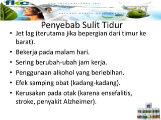 Penyebab Sulit Tidur
• Jet lag (terutama jika bepergian dari timur ke
barat).
• Bekerja pada malam hari.
• Sering berubah-ubah jam kerja.
• Penggunaan alkohol yang berlebihan.
• Efek samping obat (kadang-kadang).
• Kerusakan pada otak (karena ensefalitis,
stroke, penyakit Alzheimer).
 