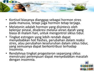 • Kortisol biasanya dianggap sebagai hormon stres
pada manusia, tetapi juga hormon tetap terjaga.
• Melatonin adalah hormon yang disintesis oleh
kelenjar pineal, disekresi melalui aliran darah yang
biasa di malam hari, untuk mengontrol siklus tidur.
• Tingkat estrogen yang lebih rendah dapat
menyebabkan hot flashes, perubahan dalam reaksi
stres, atau perubahan keseluruhan dalam siklus tidur,
yang semuanya dapat berkontribusi terhadap
insomnia.
• Rendahnya tingkat progesteron sepanjang siklus
menstruasi perempuan dapat menyebabkan masalah
dengan insomnia.
 