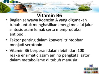 • Bagian senyawa Koenzim A yang digunakan
tubuh untuk menghasilkan energi melalui jalur
sintesis asam lemak serta memproduksi
antibodi.
• Faktor penting dalam konversi triptophan
menjadi serotonin.
• Vitamin B6 berperan dalam lebih dari 100
reaksi enzimatic asam amino pengkatalisator
dalam metabolisme di tubuh manusia.
Vitamin B6
 
