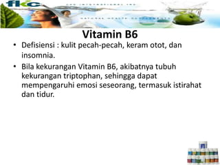 Vitamin B6
• Defisiensi : kulit pecah-pecah, keram otot, dan
insomnia.
• Bila kekurangan Vitamin B6, akibatnya tubuh
kekurangan triptophan, sehingga dapat
mempengaruhi emosi seseorang, termasuk istirahat
dan tidur.
 
