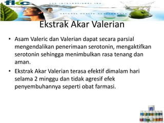 • Asam Valeric dan Valerian dapat secara parsial
mengendalikan penerimaan serotonin, mengaktifkan
serotonin sehingga menimbulkan rasa tenang dan
aman.
• Ekstrak Akar Valerian terasa efektif dimalam hari
selama 2 minggu dan tidak agresif efek
penyembuhannya seperti obat farmasi.
Ekstrak Akar Valerian
 