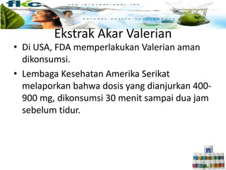 • Di USA, FDA memperlakukan Valerian aman
dikonsumsi.
• Lembaga Kesehatan Amerika Serikat
melaporkan bahwa dosis yang dianjurkan 400-
900 mg, dikonsumsi 30 menit sampai dua jam
sebelum tidur.
Ekstrak Akar Valerian
 