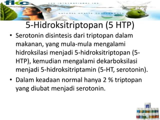 5-Hidroksitriptopan (5 HTP)
• Serotonin disintesis dari triptopan dalam
makanan, yang mula-mula mengalami
hidroksilasi menjadi 5-hidroksitriptopan (5-
HTP), kemudian mengalami dekarboksilasi
menjadi 5-hidroksitriptamin (5-HT, serotonin).
• Dalam keadaan normal hanya 2 % triptopan
yang diubat menjadi serotonin.
 