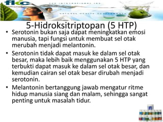 5-Hidroksitriptopan (5 HTP)
• Serotonin bukan saja dapat meningkatkan emosi
manusia, tapi fungsi untuk membuat sel otak
merubah menjadi melantonin.
• Serotonin tidak dapat masuk ke dalam sel otak
besar, maka lebih baik menggunakan 5 HTP yang
terbukti dapat masuk ke dalam sel otak besar, dan
kemudian cairan sel otak besar dirubah menjadi
serotonin.
• Melantonin bertanggung jawab mengatur ritme
hidup manusia siang dan malam, sehingga sangat
penting untuk masalah tidur.
 