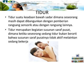 TIDUR
• Tidur suatu keadaan bawah sadar dimana seseorang
masih dapat dibangunkan dengan pemberian
rangsang sensorik atau dengan rangsang lainnya.
• Tidur merupakan kegiatan susunan saraf pusat,
dimana ketika seseorang sedang tidur bukan berarti
bahwa susunan saraf pusatnya tidak aktif melainkan
sedang bekerja
 