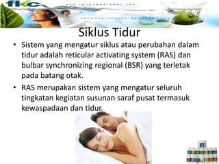 Siklus Tidur
• Sistem yang mengatur siklus atau perubahan dalam
tidur adalah reticular activating system (RAS) dan
bulbar synchronizing regional (BSR) yang terletak
pada batang otak.
• RAS merupakan sistem yang mengatur seluruh
tingkatan kegiatan susunan saraf pusat termasuk
kewaspadaan dan tidur.
 