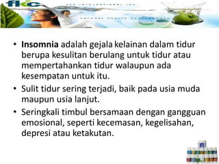 • Insomnia adalah gejalakelainan dalam tidur
berupa kesulitan berulang untuk tidur atau
mempertahankan tidur walaupun ada
kesempatan untuk itu.
• Sulit tidur sering terjadi, baik pada usia muda
maupun usia lanjut.
• Seringkali timbul bersamaan dengan gangguan
emosional, seperti kecemasan, kegelisahan,
depresi atau ketakutan.
 