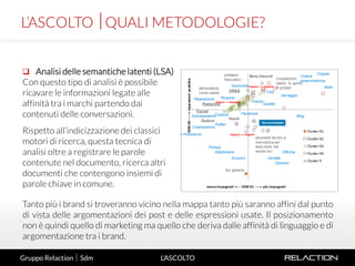 10
L’ASCOLTO
 Analisi delle semantiche latenti (LSA)
Con questo tipo di analisi è possibile
ricavare le informazioni legate alle
affinità tra i marchi partendo dai
contenuti delle conversazioni.
Rispetto all’indicizzazione dei classici
motori di ricerca, questa tecnica di
analisi oltre a registrare le parole
contenute nel documento, ricerca altri
documenti che contengono insiemi di
parole chiave in comune.
L’ASCOLTO QUALI METODOLOGIE?
Gruppo Relaction  Sdm
Tanto più i brand si troveranno vicino nella mappa tanto più saranno affini dal punto
di vista delle argomentazioni dei post e delle espressioni usate. Il posizionamento
non è quindi quello di marketing ma quello che deriva dalle affinità di linguaggio e di
argomentazione tra i brand.
 
