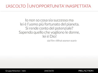 3
L’ASCOLTO
Io non so cosa sia successo ma
lei è l’uomo più fortunato del pianeta.
Si rende conto del potenziale?
Sapendo quello che vogliono le donne,
lei è Dio!
dal film «What women want»
L’ASCOLTO UN’OPPORTUNITA’ INASPETTATA
Gruppo Relaction  Sdm
 