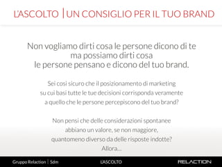 4
L’ASCOLTO
Non vogliamo dirti cosa le persone dicono di te
ma possiamo dirti cosa
le persone pensano e dicono del tuo brand.
Sei così sicuro che il posizionamento di marketing
su cui basi tutte le tue decisioni corrisponda veramente
a quello che le persone percepiscono del tuo brand?
Non pensi che delle considerazioni spontanee
abbiano un valore, se non maggiore,
quantomeno diverso da delle risposte indotte?
Allora…
L’ASCOLTO UN CONSIGLIO PER IL TUO BRAND
Gruppo Relaction  Sdm
 