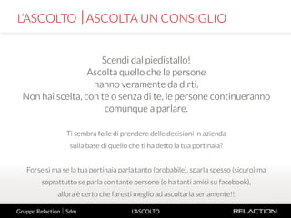 5
L’ASCOLTO
Scendi dal piedistallo!
Ascolta quello che le persone
hanno veramente da dirti.
Non hai scelta, con te o senza di te, le persone continueranno
comunque a parlare.
Ti sembra folle di prendere delle decisioni in azienda
sulla base di quello che ti ha detto la tua portinaia?
Forse sì ma se la tua portinaia parla tanto (probabile), sparla spesso (sicuro) ma
soprattutto se parla con tante persone (o ha tanti amici su facebook),
allora è certo che faresti meglio ad ascoltarla seriamente!!
L’ASCOLTO ASCOLTA UN CONSIGLIO
Gruppo Relaction  Sdm
 