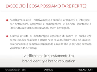 6
L’ASCOLTO
 Ascoltiamo la rete - relativamente a specifici argomenti di interesse -
per rintracciare, analizzare e comprendere le opinioni spontanee e
“destrutturate” delle conversazioni che vi si svolgono.
 Questa attività di monitoraggio consente di capire se quello che
pensate in azienda e che è scritto nella mission, nella vison e nel «nuovo»
posizionamento di marca corrisponde a quello che le persone pensano
veramente. In definitiva,
verifichiamo lo scostamento tra
brand identity e brand reputation
L’ASCOLTO COSA POSSIAMO FARE PER TE?
Gruppo Relaction  Sdm
 