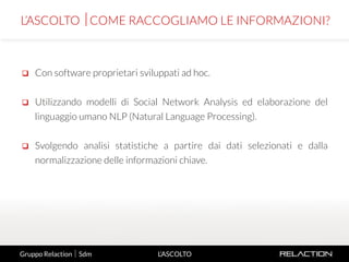 7
L’ASCOLTO
 Con software proprietari sviluppati ad hoc.
 Utilizzando modelli di Social Network Analysis ed elaborazione del
linguaggio umano NLP (Natural Language Processing).
 Svolgendo analisi statistiche a partire dai dati selezionati e dalla
normalizzazione delle informazioni chiave.
L’ASCOLTO COME RACCOGLIAMO LE INFORMAZIONI?
Gruppo Relaction  Sdm
 