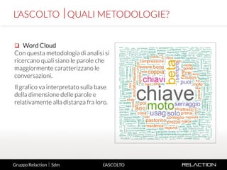 8
L’ASCOLTO
 Word Cloud
Con questa metodologia di analisi si
ricercano quali siano le parole che
maggiormente caratterizzano le
conversazioni.
Il grafico va interpretato sulla base
della dimensione delle parole e
relativamente alla distanza fra loro.
L’ASCOLTO QUALI METODOLOGIE?
Gruppo Relaction  Sdm
 