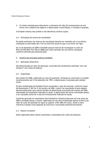 Fundo Cristão para Crianças




      ii. O critério utilizado para determinar a estimativa de vida útil remanescente de tais
          ativos com o objetivo de registrar a depreciação e amortização, é revisado e ajustado.

      A Entidade realizou essa análise e não identificou nenhum ajuste.


      a.4. Eliminação da reserva de reavaliação

      Os saldos existentes nas reservas de reavaliação deverão ser mantidos até a sua efetiva
      realização ou estornados até o fim do exercício social em que a Lei entrar em vigor.

      Em 31 de dezembro de 2009 a Entidade possuía reservas de reavaliação no valor de
      R$4.516.039 (R$4.734.158 em 2008) que serão mantidas até sua efetiva realização
      conforme definido pela Administração.


      b.   Sumário das principais práticas contábeis

      b.1. Aplicações financeiras

      São demonstradas ao valor de aplicação, acrescidas dos rendimentos auferidos “pro rata
      temporis” até a data do balanço.


      b.2. Imobilizado

      Até outubro de 2006, registrado ao custo de aquisição, formação ou construção e corrigido
      monetariamente até 31 de dezembro de 1995. A depreciação é calculada pelo método
      linear.

      Os bens imobilizados da Entidade foram reavaliados a valor de mercado, conforme Laudo
      de Reavaliação nº 481 de 31 de outubro de 2006. A partir da reavaliação os bens seguem
      demonstrados pelos seus valores líquidos de depreciação acumulada até outubro de 2006,
      adicionados da reavaliação indicada em laudo. A depreciação dos ativos reavaliados passou
      a ser calculada conforme a vida útil remanescente indicada em laudo.

      Conforme aprovado em Assembleia Geral Ordinária e Diretoria Nacional em 6 de junho de
      2006 a Entidade passou a manter registrados em seu Ativo Imobilizado apenas os bens cujo
      valor de custo de aquisição for igual ou superior a R$1.000 (mil reais), sendo os bens
      inferiores tratados como despesas do exercício e controlados administrativamente.


      b.3. Passivo circulante

      Estão registrados pelos valores conhecidos e atualizados até a data dos balanços.




                                                                                                  3
 