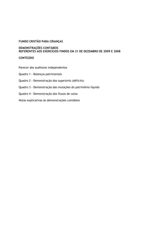 FUNDO CRISTÃO PARA CRIANÇAS

DEMONSTRAÇÕES CONTÁBEIS
REFERENTES AOS EXERCÍCIOS FINDOS EM 31 DE DEZEMBRO DE 2009 E 2008

CONTEÚDO


Parecer dos auditores independentes

Quadro 1 - Balanços patrimoniais

Quadro 2 - Demonstração dos superávits (déficits)

Quadro 3 - Demonstração das mutações do patrimônio líquido

Quadro 4 - Demonstração dos fluxos de caixa

Notas explicativas às demonstrações contábeis
 