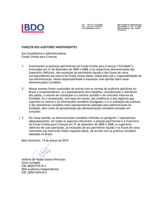 PARECER DOS AUDITORES INDEPENDENTES

Aos Conselheiros e Administradores
Fundo Cristão para Crianças


1.   Examinamos os balanços patrimoniais do Fundo Cristão para Crianças (“Entidade”),
     levantados em 31 de dezembro de 2009 e 2008, e as respectivas demonstrações dos
     Superávits (Déficits), das mutações do patrimônio líquido e dos fluxos de caixa
     correspondentes aos exercícios findos nestas datas, elaborados sob a responsabilidade de
     sua Administração. Nossa responsabilidade é expressar uma opinião sobre essas
     demonstrações contábeis.

2.   Nossos exames foram conduzidos de acordo com as normas de auditoria aplicáveis no
     Brasil e compreenderam: a) o planejamento dos trabalhos, considerando a relevância
     dos saldos, o volume de transações e o sistema contábil e de controles internos da
     Entidade; b) a constatação, com base em testes, das evidências e dos registros que
     suportam os valores e as informações contábeis divulgados; e c) a avaliação das práticas
     e das estimativas contábeis mais representativas adotadas pela Administração da
     Entidade, bem como da apresentação das demonstrações contábeis tomadas em
     conjunto.

3.   Em nossa opinião, as demonstrações contábeis referidas no parágrafo 1 representam
     adequadamente, em todos os aspectos relevantes, a posição patrimonial e a financeira
     do Fundo Cristão para Crianças em 31 de dezembro de 2009 e 2008, os superávits
     (déficits) de suas operações, as mutações de seu patrimônio líquido e os fluxos de caixa
     referentes aos exercícios findos naquelas datas, de acordo com as práticas contábeis
     adotadas no Brasil.

Belo Horizonte, 19 de março de 2010




Antônio de Pádua Soares Pelicarpo
Sócio-contador
CRC MG027739/O-3
BDO Auditores Independentes
CRC 2SP013439/O-5
 