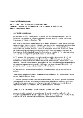 FUNDO CRISTÃO PARA CRIANÇAS

NOTAS EXPLICATIVAS ÀS DEMONSTRAÇÕES CONTÁBEIS
REFERENTES AOS EXERCÍCIOS FINDOS EM 31 DE DEZEMBRO DE 2009 E 2008
(Valores expressos em reais)


1.   CONTEXTO OPERACIONAL

     O Fundo Cristão para Crianças é uma sociedade civil de caráter filantrópico e sem fins
     lucrativos, reconhecida de utilidade pública em âmbitos Federal, Estadual e Municipal.
     Iniciou suas atividades no Brasil em 1966.

     Com atuação em quatro Estados (Minas Gerais, Ceará, Pernambuco e Rio Grande do Norte),
     apoia, técnica e financeiramente, entidades que desenvolvem programas de atendimento a
     crianças, adolescentes, famílias e comunidades carentes e/ou em situação de risco,
     urbanas e rurais, creches, escolas e centro de serviços de acordo com as políticas básicas
     de atendimento determinadas pelo Estatuto da Criança e do Adolescente e Convenção
     Internacional dos Direitos da Criança. A ênfase maior do trabalho do FCC está no processo
     de educação, com a participação da família e da comunidade.

     O FCC atua em 862 comunidades, sediadas em 55 municípios. Atende mais de 117 mil
     crianças e adolescentes, totalizando 48 mil famílias em 102 entidades conveniadas,
     beneficiando um público de mais de 229 mil pessoas entre crianças, adolescentes e suas
     famílias. É mantido exclusivamente pelo sistema de apadrinhamento e de doações especiais
     de grupos de pessoas ou empresas. Em 2009 foram investidos mais de R$21 milhões em
     programas sociais e atualmente conta com 5.185 voluntários.

     O Fundo Cristão é uma entidade que não faz distinção de raça, cor, credo religioso ou
     político.

     Sua Administração é composta por uma Assembleia Deliberativa, por um Conselho Fiscal e
     por um Órgão de Direção Geral.

     A Entidade, em conformidade com o seu estatuto social, não distribui qualquer parcela de
     seu patrimônio ou de seu superávit como lucro ou participação em resultados, aplicando
     integralmente os seus recursos no País, na manutenção e no desenvolvimento de seus
     objetivos refletidos, devidamente, em seus demonstrativos contábeis.


2.   APRESENTAÇÃO E ELABORAÇÃO DAS DEMONSTRAÇÕES CONTÁBEIS

     As demonstrações contábeis foram elaboradas de acordo com a Norma Brasileira de
     Contabilidade NBCT 10.19 - Entidades Sem Finalidade de Lucros, aprovada pela Resolução
     nº 877/00 de 18 de abril de 2000, do Conselho Federal de Contabilidade.
 