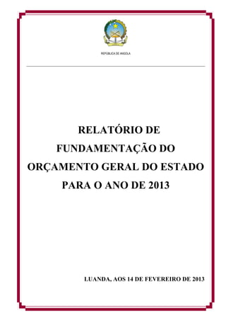 REPÚBLICA DE ANGOLA
RELATÓRIO DE
FUNDAMENTAÇÃO DO
ORÇAMENTO GERAL DO ESTADO
PARA O ANO DE 2013
LUANDA, AOS 14 DE FEVEREIRO DE 2013
 