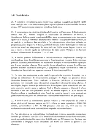 12
3.3.1 Dívida Pública
28. A sustentável e robusta recuperação nos níveis de receita da execução fiscal de 2010 e 2011
criou condições para a conclusão da estratégia de regularização dos atrasos acumulados durante a
crise de 2009 e com recurso a uma menor emissão de dívida nova.
29. A implementação da estratégia definida pelo Executivo no Plano Anual de Endividamento
Público para 2012 permitiu assegurar as necessidades de antecipação de receitas, o
financiamento do Programa de Investimento Público sem o agravamento dos custos inerentes às
operações de crédito, à contratação de empréstimos externos e o resgate antecipado de títulos, se
as condições o justificarem. Por outro lado, o Executivo continuou a introduzir melhorias no
programa de gestão do passivo do Estado, conferindo-lhe uma melhor distribuição dos prazos de
vencimento através do alongamento das maturidades da dívida interna. Importa destacar que
deu-se início a emissão regular de instrumentos de médio prazo (Obrigações do Tesouro)
mediante leilões semanais de títulos de 2, 3, 4 e 5 anos.
30. A nível da gestão da dívida externa, o Executivo continuou a implementar a estratégia de
mobilização de linhas de crédito para assegurar o financiamento do programa de investimentos
públicos, recorrendo primordialmente aos mecanismos de seguro de risco de crédito à exportação
dos diversos parceiros bilaterais. Neste sentido, foram reforçados os acordos de crédito com
parceiros bilaterais e comerciais estratégicos, o que permitiu alargar e diversificar as fontes de
financiamento disponíveis para suportar o programa de investimentos públicos.
31. Por outro lado, continuou-se a criar condições para abordar o mercado de capitais com o
reforço da sedimentação do posicionamento estratégico de Angola nas principais praças
financeiras internacionais. Neste quadrante, o Executivo privilegiou o relacionamento
permanente com o mercado, tendo sido realizada a segunda revisão anual do rating soberano. A
esse respeito, importa destacar que a classificação de risco para Angola foi melhorada para BB-
com perspectiva positiva para as agências Fitch e Moodys, enquanto a Stantard & Poors
reafirmou a nota BB- com perspectiva estável. No mesmo diapasão, a OCDE decidiu em
Outubro melhorar a classificação do risco Angola da categoria 6 para 5, o que evidencia os
ganhos verificados na gestão das contas fiscais e do quadro macroeconómico em geral do país.
32. A nível do stock do endividamento público, incluindo o sector empresarial do Estado, a
dívida pública total, interna e externa, em 2011, cifra-se no valor equivalente a US$31.546
milhões, correspondendo a 30% do PIB projectado para este ano, nível que está em
conformidade com os rácios de sustentabilidade adoptados internacionalmente.
33. Para além disso, a sua sustentabilidade é reforçada pela protecção automática contra riscos
cambiais que decorre do facto de 81% da dívida estar denominada em dólares norte-americanos,
moeda que predomina também nas receitas do OGE, dado que 78% das receitas fiscais do país
correspondem a obrigações fiscais arrecadadas em dólares dos sectores do petróleo e dos
diamantes.
 