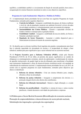 14
equilíbrio, a estabilidade cambial e o esvaziamento da função do mercado paralelo, bem como a
reorganização do sistema financeiro encontram-se entre os seus objectivos específicos.
Programas de Acção Fundamentais. Objectivos e Medidas de Política
37. A implementação destas prioridades far-se-á com base nos seguintes Programas de Acção
Fundamentais, norteados pelos seguintes objectivos:
a. Controlo da Inflação - Assegurar a estabilidade dos preços, de forma a melhorar
o nível de vida da população, propiciar um ambiente favorável a níveis elevados
de actividade económica e, consequentemente, para um aumento do emprego.
b. Sustentabilidade das Contas Públicas - Garantir a capacidade solvente do
Estado e limitar os encargos para as gerações futuras.
c. Estabilidade Cambial - Assegurar a estabilidade da taxa de câmbio, de forma a
fomentar a produção nacional.
d. Regulação do Sector Financeiro - Aumentar o crédito disponível para o
financiamento do desenvolvimento da economia angolana.
38. Os desafios que se colocam à política fiscal angolana são grandes, nomeadamente para fazer
face à reduzida capacidade de arrecadação de receitas e à incapacidade de alargar a base
tributável, também pelo peso significativo que o sector informal tem na economia nacional.
39. O Projecto Executivo para a Reforma Tributária (PERT), criado pelo Decreto
Presidencial nº155/10, de 28 de Julho, já permitiu dar passos significativos no sentido de
ultrapassar os constrangimentos existentes, através da optimização e modernização do sistema,
do aparelho institucional e do quadro legal na área da tributação, para transformar a fiscalidade
num instrumento fundamental e eficaz de desenvolvimento económico-social e de equidade na
redistribuição do rendimento nacional. A implementação destas prioridades far-se-á, em 2013, de
acordo com os seguintes programas de acção fundamentais, norteados pelos objectivos que
abaixo se identificam:
A. Reforma do sistema tributário - Criar um sistema tributário justo, simples,
eficiente e eficaz na arrecadação.
B. Reforma da justiça tributária - Assegurar o cumprimento dos deveres e a
protecção integral efectiva dos direitos dos contribuintes.
C. Reforma da tributação internacional - Reduzir a dupla tributação e a evasão
fiscal.
D. Reforma da parafiscalidade - Simplificar o sistema de taxas e outras receitas
parafiscais, visando desonerar a actividade dos particulares e empresas.
5.2 Política para o Sector Real da Economia (Diversificação da economia nacional,
Promoção do empreendedorismo e desenvolvimento do sector privado nacional,
Substituição das importações e promoção das exportações)
 