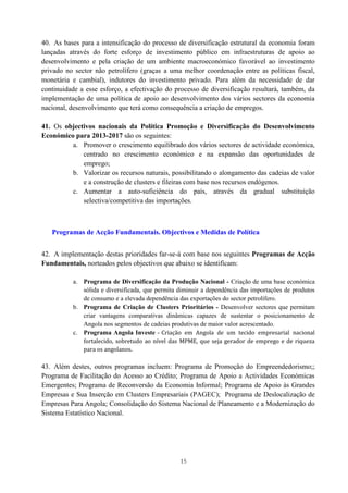 15
40. As bases para a intensificação do processo de diversificação estrutural da economia foram
lançadas através do forte esforço de investimento público em infraestruturas de apoio ao
desenvolvimento e pela criação de um ambiente macroeconómico favorável ao investimento
privado no sector não petrolífero (graças a uma melhor coordenação entre as políticas fiscal,
monetária e cambial), indutores do investimento privado. Para além da necessidade de dar
continuidade a esse esforço, a efectivação do processo de diversificação resultará, também, da
implementação de uma política de apoio ao desenvolvimento dos vários sectores da economia
nacional, desenvolvimento que terá como consequência a criação de empregos.
41. Os objectivos nacionais da Política Promoção e Diversificação do Desenvolvimento
Económico para 2013-2017 são os seguintes:
a. Promover o crescimento equilibrado dos vários sectores de actividade económica,
centrado no crescimento económico e na expansão das oportunidades de
emprego;
b. Valorizar os recursos naturais, possibilitando o alongamento das cadeias de valor
e a construção de clusters e fileiras com base nos recursos endógenos.
c. Aumentar a auto-suficiência do país, através da gradual substituição
selectiva/competitiva das importações.
Programas de Acção Fundamentais. Objectivos e Medidas de Política
42. A implementação destas prioridades far-se-á com base nos seguintes Programas de Acção
Fundamentais, norteados pelos objectivos que abaixo se identificam:
a. Programa de Diversificação da Produção Nacional - Criação de uma base económica
sólida e diversificada, que permita diminuir a dependência das importações de produtos
de consumo e a elevada dependência das exportações do sector petrolífero.
b. Programa de Criação de Clusters Prioritários - Desenvolver sectores que permitam
criar vantagens comparativas dinâmicas capazes de sustentar o posicionamento de
Angola nos segmentos de cadeias produtivas de maior valor acrescentado.
c. Programa Angola Investe - Criação em Angola de um tecido empresarial nacional
fortalecido, sobretudo ao nível das MPME, que seja gerador de emprego e de riqueza
para os angolanos.
43. Além destes, outros programas incluem: Programa de Promoção do Empreendedorismo;;
Programa de Facilitação do Acesso ao Crédito; Programa de Apoio a Actividades Económicas
Emergentes; Programa de Reconversão da Economia Informal; Programa de Apoio às Grandes
Empresas e Sua Inserção em Clusters Empresariais (PAGEC); Programa de Deslocalização de
Empresas Para Angola; Consolidação do Sistema Nacional de Planeamento e a Modernização do
Sistema Estatístico Nacional.
 