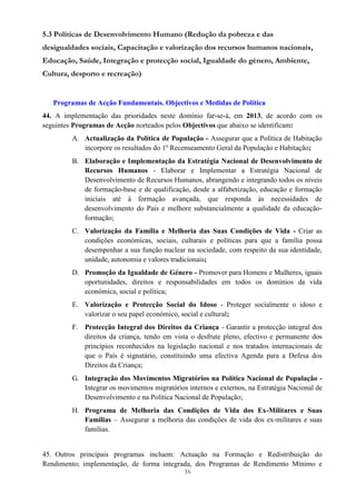 16
5.3 Políticas de Desenvolvimento Humano (Redução da pobreza e das
desigualdades sociais, Capacitação e valorização dos recursos humanos nacionais,
Educação, Saúde, Integração e protecção social, Igualdade do género, Ambiente,
Cultura, desporto e recreação)
Programas de Acção Fundamentais. Objectivos e Medidas de Política
44. A implementação das prioridades neste domínio far-se-á, em 2013, de acordo com os
seguintes Programas de Acção norteados pelos Objectivos que abaixo se identificam:
A. Actualização da Política de População - Assegurar que a Política de Habitação
incorpore os resultados do 1º Recenseamento Geral da População e Habitação;
B. Elaboração e Implementação da Estratégia Nacional de Desenvolvimento de
Recursos Humanos - Elaborar e Implementar a Estratégia Nacional de
Desenvolvimento de Recursos Humanos, abrangendo e integrando todos os níveis
de formação-base e de qualificação, desde a alfabetização, educação e formação
iniciais até à formação avançada, que responda às necessidades de
desenvolvimento do Pais e melhore substancialmente a qualidade da educação-
formação;
C. Valorização da Família e Melhoria das Suas Condições de Vida - Criar as
condições económicas, sociais, culturais e políticas para que a família possa
desempenhar a sua função nuclear na sociedade, com respeito da sua identidade,
unidade, autonomia e valores tradicionais;
D. Promoção da Igualdade de Género - Promover para Homens e Mulheres, iguais
oportunidades, direitos e responsabilidades em todos os domínios da vida
económica, social e política;
E. Valorização e Protecção Social do Idoso - Proteger socialmente o idoso e
valorizar o seu papel económico, social e cultural;
F. Protecção Integral dos Direitos da Criança - Garantir a protecção integral dos
direitos da criança, tendo em vista o desfrute pleno, efectivo e permanente dos
princípios reconhecidos na legislação nacional e nos tratados internacionais de
que o País é signatário, constituindo uma efectiva Agenda para a Defesa dos
Direitos da Criança;
G. Integração dos Movimentos Migratórios na Política Nacional de População -
Integrar os movimentos migratórios internos e externos, na Estratégia Nacional de
Desenvolvimento e na Política Nacional de População;
H. Programa de Melhoria das Condições de Vida dos Ex-Militares e Suas
Famílias – Assegurar a melhoria das condições de vida dos ex-militares e suas
famílias.
45. Outros principais programas incluem: Actuação na Formação e Redistribuição do
Rendimento; implementação, de forma integrada, dos Programas de Rendimento Mínimo e
 
