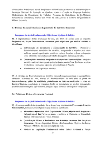 17
outras formas de Protecção Social; Programa de Alfabetização; Elaboração e Implementação da
Estratégia Nacional de Formação de Quadros; Apoio à Criação de Emprego Produtivo;
Modernização da Organização do Trabalho; Programa de Reabilitação de Ex-Militares
Portadores de Deficiência; Inserção dos Jovens na Vida Activa e a Melhoria da Qualidade de
Vida da Juventude.
5.4 Política de Desenvolvimento Equilibrado do Território Nacional
Programas de Acção Fundamentais. Objectivos e Medidas de Política
46. A implementação destas prioridades far-se-á, em 2013, de acordo com os seguintes
Programas de Acção Fundamentais, norteados pelos objectivos que abaixo também se
identificam:
A. Estruturação do povoamento e ordenamento do território - Promover o
desenvolvimento harmónico do território, assegurando o respeito pelo meio
ambiente natural, o património histórico e cultural do país e ordenar os impactos
sobre o território nacional das actividades dos agentes públicos e privados.
B. Construção de uma rede integrada de transportes e comunicações - Integrar o
território nacional, favorecendo a circulação das populações e dos bens e serviços
produzidos e valorizando a posição geo-estratégica de Angola.
C. Modernização das Capitais de Província.
47. A estratégia de desenvolvimento do território nacional procura combater os desequilíbrios
territoriais existentes no País, através do desenvolvimento de uma rede de pólos de
desenvolvimento, pólos de equilíbrio, plataformas de internacionalização e eixos de
desenvolvimento, consolidados e potenciais, tendo em consideração os clusters considerados
prioritários (alimentação e agro-indústria, energia e água, habitação e transportes e logística)
5.5 Política de Defesa e Segurança Nacional
Programas de Acção Fundamentais. Objectivos e Medidas de Política
48. A implementação destas prioridades far-se-á com base nos seguintes Programas de Acção
Fundamentais, norteados pelos objectivos que abaixo se identificam:
A. Melhoria da Qualidade e das Capacidades Técnica, Operacional, Logística e
Infraestrutural das Forças Armadas - Melhorar a Eficiência e a Capacidade
Técnica e Operacional das Forças Armadas.
B. Qualificação Técnica e Profissional dos Recursos Humanos das Forças de
Segurança - Elevar a Capacidade Técnica e Profissional dos Efectivos das Forças
Armadas e Melhoria das suas Condições de Vida.
C. Revisão da Legislação Fundamental sobre Defesa Nacional e Forças
 