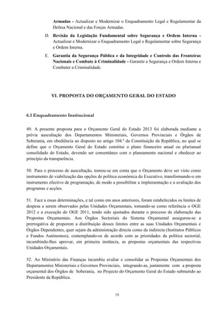 18
Armadas - Actualizar e Modernizar o Enquadramento Legal e Regulamentar da
Defesa Nacional e das Forças Armadas.
D. Revisão da Legislação Fundamental sobre Segurança e Ordem Interna -
Actualizar e Modernizar o Enquadramento Legal e Regulamentar sobre Segurança
e Ordem Interna.
E. Garantia da Segurança Pública e da Integridade e Controlo das Fronteiras
Nacionais e Combate à Criminalidade - Garantir a Segurança e Ordem Interna e
Combater a Criminalidade.
VI. PROPOSTA DO ORÇAMENTO GERAL DO ESTADO
6.1 Enquadramento Institucional
49. A presente proposta para o Orçamento Geral do Estado 2013 foi elaborada mediante a
prévia auscultação dos Departamentos Ministeriais, Governos Provinciais e Órgãos de
Soberania, em obediência ao disposto no artigo 104.º da Constituição da República, no qual se
define que o Orçamento Geral do Estado constitui o plano financeiro anual ou plurianual
consolidado do Estado, devendo ser consentâneo com o planeamento nacional e obedecer ao
princípio da transparência.
50. Para o processo de auscultação, tomou-se em conta que o Orçamento deve ser visto como
instrumento de viabilização das opções de política económica do Executivo, transformando-o em
instrumento efectivo de programação, de modo a possibilitar a implementação e a avaliação dos
programas e acções.
51. Face a essas determinações, e tal como em anos anteriores, foram estabelecidos os limites de
despesa a serem observados pelas Unidades Orçamentais, tomando-se como referência o OGE
2012 e a execução do OGE 2011, tendo sido ajustados durante o processo de elaboração das
Propostas Orçamentais. Aos Órgãos Sectoriais do Sistema Orçamental assegurou-se a
prerrogativa de proporem a distribuição desses limites entre as suas Unidades Orçamentais e
Órgãos Dependentes, quer sejam da administração directa como da indirecta (Institutos Públicos
e Fundos Autónomos), contemplando-os de acordo com as prioridades da política sectorial,
incumbindo-lhes aprovar, em primeira instância, as propostas orçamentais das respectivas
Unidades Orçamentais.
52. Ao Ministério das Finanças incumbiu avaliar e consolidar as Propostas Orçamentais dos
Departamentos Ministeriais e Governos Provinciais, integrando-as, juntamente com a proposta
orçamental dos Órgãos de Soberania, no Projecto do Orçamento Geral do Estado submetido ao
Presidente da República.
 