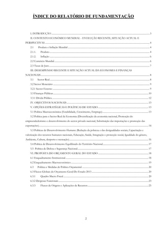 2
ÍNDICE DO RELATÓRIO DE FUNDAMENTAÇÃO
I. INTRODUÇÃO ......................................................................................................................................................................3
II. CONTEXTO ECONÓMICO MUNDIAL - EVOLUÇÃO RECENTE, SITUAÇÃO ACTUAL E
PERSPECTIVAS .................................................................................................................................................................................4
2.1 Produto e Inflação Mundial ..........................................................................................................................................4
2.1.1. Produto .........................................................................................................................................................................4
2.1.2. Inflação .........................................................................................................................................................................6
2.2 Comércio Mundial.................................................................................................................................................................6
2.3 Taxas de Juro..........................................................................................................................................................................7
III. DESEMPENHO RECENTE E SITUAÇÃO ACTUAL DA ECONOMIA E FINANÇAS
NACIONAIS........................................................................................................................................................................................8
3.1 Sector Real.........................................................................................................................................................................8
3.2 Sector Monetário ...................................................................................................................................................................9
3.2.1 Sector Externo ....................................................................................................................................................................9
3.3 Finanças Públicas.................................................................................................................................................................10
3.3.1 Dívida Pública...................................................................................................................................................................12
IV. OBJECTIVOS NACIONAIS ..........................................................................................................................................13
V. OPÇÕES ESTRATÉGICAS E POLÍTICAS DE ESTADO .....................................................................................13
5.1 Política Macroeconómica (Estabilidade, Crescimento, Emprego)..............................................................................13
5.2 Política para o Sector Real da Economia (Diversificação da economia nacional, Promoção do
empreendedorismo e desenvolvimento do sector privado nacional, Substituição das importações e promoção das
exportações).........................................................................................................................................................................................14
5.3 Políticas de Desenvolvimento Humano (Redução da pobreza e das desigualdades sociais, Capacitação e
valorização dos recursos humanos nacionais, Educação, Saúde, Integração e protecção social, Igualdade do género,
Ambiente, Cultura, desporto e recreação)......................................................................................................................................16
5.4 Política de Desenvolvimento Equilibrado do Território Nacional.............................................................................17
5.5 Política de Defesa e Segurança Nacional........................................................................................................................17
VI. PROPOSTA DO ORÇAMENTO GERAL DO ESTADO .....................................................................................18
6.1 Enquadramento Institucional............................................................................................................................................18
6.2 Enquadramento Macroeconómico...................................................................................................................................19
6.3 Política e Medidas de Política Orçamental ................................................................................................................20
6.3 Fluxos Globais do Orçamento Geral Do Estado 2013 ................................................................................................20
6.3.1 Quadro Macro Fiscal................................................................................................................................................20
6.3.2 Despesas Funcionais........................................................................................................................................................23
6.3.3 Fluxos de Origens e Aplicações de Recursos.......................................................................................................25
 