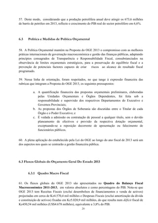 20
57. Deste modo, considerando que a produção petrolífera anual deve atingir os 673,6 milhões
de barris de petróleo em 2013, reflecte o crescimento do PIB real do sector petrolífero em 6,6%.
6.3 Política e Medidas de Política Orçamental
58. A Política Orçamental mantém na Proposta do OGE 2013 o compromisso com as melhores
práticas internacionais de governação macroeconómica e gestão das finanças públicas, adaptando
princípios consagrados de Transparência e Responsabilidade Fiscal, consubstanciados na
observância de limites orçamentais estratégicos, para a preservação do equilíbrio fiscal e a
prevenção de potenciais factores capazes de criar riscos ao alcance do resultado fiscal
programado.
59. Nessa linha de orientação, foram respeitados, no que tange à expressão financeira das
rubricas que integram a Proposta do OGE 2013, os seguintes pressupostos:
a. A quantificação financeira das propostas orçamentais preliminares, elaboradas
pelas Unidades Orçamentais e Órgãos Dependentes, foi feita sob a
responsabilidade e supervisão dos respectivos Departamentos do Executivo e
Governos Provinciais;
b. As propostas dos Órgãos de Soberania são discutidas entre o Titular de cada
Órgão e o Poder Executivo; e
c. É vedada a admissão ou contratação de pessoal a qualquer título, sem o devido
planeamento de efectivos e previsão da respectiva dotação orçamental,
exceptuando-se a reposição decorrente de aposentação ou falecimento de
funcionários públicos.
60. A plena aplicação do estabelecido pela Lei do OGE ao longo do ano fiscal de 2013 será um
dos aspectos nos quais se centrarão a gestão financeira pública.
6.3 Fluxos Globais do Orçamento Geral Do Estado 2013
6.3.1 Quadro Macro Fiscal
61. Os fluxos globais do OGE 2013 são apresentados no Quadro do Balanço Fiscal
Macroeconómico 2011-2013, em valores absolutos e como percentagens do PIB. Nota-se que
OGE 2013 tem Receitas Fiscais (exclui desembolsos de financiamentos e venda de activos)
projectadas em cerca de Kz4.570,4 mil milhões e Despesas Fiscais (exclui amortização da dívida
e constituição de activos) fixadas em Kz5.020,9 mil milhões, do que resulta num déficit fiscal de
Kz450,54 mil milhões (US$4.678 milhões), equivalente a 3,8% do PIB.
 