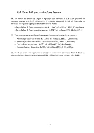 25
6.3.3 Fluxos de Origens e Aplicações de Recursos
68. Em termos dos Fluxos de Origem e Aplicação dos Recursos, o OGE 2013 apresenta um
montante total de Kz6.635,5 mil milhões. A proposta orçamental deverá ser financiada em
resultado das seguintes operações financeiras activas brutas:
 Desembolsos de financiamentos internos: Kz1.000,3 mil milhões (US$10.387,6 milhões);
 Desembolsos de financiamentos externos: Kz774,9 mil milhões (US$8.046,8 milhões);
69. Entretanto, as operações financeiras passivas brutas consideradas são as seguintes:
 Amortização da dívida interna: Kz1.031,3 mil milhões (US$10.711,2 milhões);
 Amortização da dívida externa: Kz178,9 mil milhões (US$1.858,4 milhões);
 Concessão de empréstimos: Kz62,5 mil milhões (US$649,0 milhões); e
 Outras aplicações financeiras: Kz386,7 mil milhões (US$4.015,5 milhões).
70. Tendo em conta essas operações, as projecções indicam um incremento do stock da dívida
total do Governo situando-se na ordem dos US$39.178 milhões, equivalente a 32% do PIB.
 