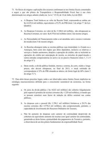 27
71. Os fluxos de origens e aplicações dos recursos conformam-se nos limites fiscais comentados
a seguir e que são pilares da Transparência e Responsabilidade Fiscal face à sua clara
determinação nos artigos adiante citados na Lei n.º 15/10, de 14 de Julho, Lei do OGE:
a. A Despesa Total limita-se ao valor da Receita Total, expressando-se ambas em
Kz 6.635,6 mil milhões, equivalentes a 55,5% do PIB (item 1 do artigo 7.º da Lei-
Quadro);
b. As Despesas Correntes, no valor de Kz 3.340,6 mil milhões, não ultrapassam as
Receitas Correntes, no valor Kz4.570,4 mil milhões (item 2 do mesmo artigo);
c. As Necessidades de Financiamento estão a ser atendidas sem o recurso à emissão
de moeda (item 3 do mesmo artigo);
d. As Receitas abrangem todas as receitas públicas cuja titularidade é o Estado ou a
Autarquia, bem como dos órgãos que deles dependem, inclusive as relativas a
serviços e fundos autónomos, doações e operações de crédito, não se incluindo as
operações de crédito por antecipação de receita, as emissões de papel-moeda e
outras entradas compensatórias no activo ou no passivo financeiro (itens 1, 3 e 4
do artigo 8.º);
e. Deste modo, a dívida pública fundada, interna e externa, de curto, médio e longo
prazos, não deverá ultrapassar, no final de 2013, o stock estimado do
correspondente à 32% do PIB situando-se abaixo, do limite legal de 60% (item 3
do artigo 71.º).
72. Para além desses preceitos legais, estão a ser observados outros limites fiscais implícitos na
estratégia macroeconómica definida para o crescimento sustentável da economia, na forma
seguinte:
a. Os juros da dívida pública ( Kz 64,82 mil milhões) são cobertos folgadamente
pelo superavit primário de receitas correntes (Kz 1.229 mil milhões), evitando que
se possam constituir num factor de indução do défice nominal nas contas
públicas;
b. As despesas com o pessoal (Kz 1.296,1 mil milhões) limitam-se a 28,3% das
receitas correntes (Kz 4.570,4 mil milhões), não comprometendo, portanto, a
capacidade de investimento dos Recursos Ordinários do Tesouro;
c. Não há aumento de despesas com carácter de continuidade desprovido da
cobertura de equivalente aumento de receitas com igual carácter de continuidade,
garantindo-se desta forma a pontualidade dos pagamentos do Tesouro e, portanto,
a observância de um dos pilares fundamentais da responsabilidade fiscal.
 