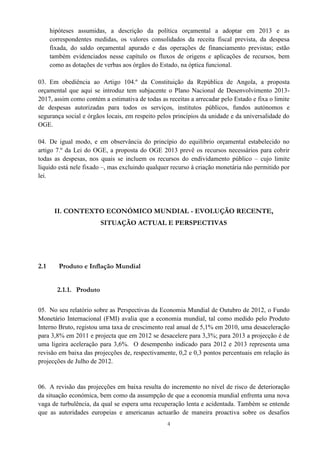 4
hipóteses assumidas, a descrição da política orçamental a adoptar em 2013 e as
correspondentes medidas, os valores consolidados da receita fiscal prevista, da despesa
fixada, do saldo orçamental apurado e das operações de financiamento previstas; estão
também evidenciados nesse capítulo os fluxos de origens e aplicações de recursos, bem
como as dotações de verbas aos órgãos do Estado, na óptica funcional.
03. Em obediência ao Artigo 104.º da Constituição da República de Angola, a proposta
orçamental que aqui se introduz tem subjacente o Plano Nacional de Desenvolvimento 2013-
2017, assim como contém a estimativa de todas as receitas a arrecadar pelo Estado e fixa o limite
de despesas autorizadas para todos os serviços, institutos públicos, fundos autónomos e
segurança social e órgãos locais, em respeito pelos princípios da unidade e da universalidade do
OGE.
04. De igual modo, e em observância do princípio do equilíbrio orçamental estabelecido no
artigo 7.º da Lei do OGE, a proposta do OGE 2013 prevê os recursos necessários para cobrir
todas as despesas, nos quais se incluem os recursos do endividamento público – cujo limite
líquido está nele fixado –, mas excluindo qualquer recurso à criação monetária não permitido por
lei.
II. CONTEXTO ECONÓMICO MUNDIAL - EVOLUÇÃO RECENTE,
SITUAÇÃO ACTUAL E PERSPECTIVAS
2.1 Produto e Inflação Mundial
2.1.1. Produto
05. No seu relatório sobre as Perspectivas da Economia Mundial de Outubro de 2012, o Fundo
Monetário Internacional (FMI) avalia que a economia mundial, tal como medido pelo Produto
Interno Bruto, registou uma taxa de crescimento real anual de 5,1% em 2010, uma desaceleração
para 3,8% em 2011 e projecta que em 2012 se desacelere para 3,3%; para 2013 a projecção é de
uma ligeira aceleração para 3,6%. O desempenho indicado para 2012 e 2013 representa uma
revisão em baixa das projecções de, respectivamente, 0,2 e 0,3 pontos percentuais em relação às
projecções de Julho de 2012.
06. A revisão das projecções em baixa resulta do incremento no nível de risco de deterioração
da situação económica, bem como da assumpção de que a economia mundial enfrenta uma nova
vaga de turbulência, da qual se espera uma recuperação lenta e acidentada. Também se entende
que as autoridades europeias e americanas actuarão de maneira proactiva sobre os desafios
 