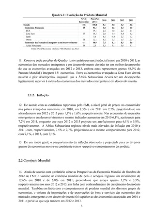 6
Quadro 1: Evolução do Produto Mundial
Fonte: World Economic Outlook, FMI, Outubro de 2012.
11. Como se pode perceber do Quadro 1, no cenário perspectivado, tal como em 2010 e 2011, as
economias dos mercados emergentes e em desenvolvimento deverão ter um melhor desempenho
do que as economias avançadas em 2012 e 2013, embora estas representem apenas 48,9% do
Produto Mundial e integrem 151 economias. Entre as economias avançadas a Zona Euro deverá
mostrar o pior desempenho, enquanto que a África Subsaariana deverá ter um desempenho
ligeiramente superior à média das economias dos mercados emergentes e em desenvolvimento.
2.1.2. Inflação
12. De acordo com as estatísticas reportadas pelo FMI, o nível geral de preços no consumidor
nos países avançados aumentou, em 2010, em 1,5% e em 2011 em 2,7%, projectando-se um
abrandamento em 2012 e 2013 para 1,9% e 1,6%, respectivamente. Nas economias do mercados
emergentes e em desenvolvimento o mesmo indicador aumentou em 2010 6,1%, acelerando para
7,2% em 2011, enquanto que para 2012 e 2013 projecta um arrefecimento para 6,1% e 5,8%,
respectivamente. A África Subsaariana registou níveis mais elevados de inflação em 2010 e
2011, com, respectivamente, 7,5% e 9,7%, projectando-se o mesmo comportamento para 2012,
com 9,1%, e 2013, com 7,1%.
13. De um modo geral, o comportamento da inflação observada e projectada para os diversos
grupos de economias mostra-se consistente com o respectivo comportamento do produto.
2.2 Comércio Mundial
14. Ainda de acordo com o relatório sobre as Perspectivas da Economia Mundial de Outubro de
2012 do FMI, o volume do comércio mundial de bens e serviços registou um crescimento de
12,6% em 2010 e de 5,8% em 2011, prevendo-se que cresça apenas 3,2% e 3,5%,
respectivamente nos anos 2012 e 2013, em linha com o abrandamento do crescimento do produto
mundial. Também em linha com o comportamento do produto mundial dos diversos grupos de
economias, o volume de importações e de exportações de bens e serviços das economias dos
mercados emergentes e em desenvolvimento foi superior ao das economias avançadas em 2010 e
2011 e prevê-se que seja também em 2012 e 2013.
N.º de
Economias
Peso (%)
(2011)
2010 2011 2012 2013
Mundo 186 100,0 5,1 3,8 3,3 3,6
Economias Avançadas 35 51,1 3,0 1,6 1,3 1,5
EUA 1 19,1 2,4 1,8 2,2 2,1
Zona Euro 17 14,3 2,0 1,4 -0,4 0,2
Japão 1 5,6 4,5 -0,8 2,2 1,2
Outras 16 12,1 4,5 2,5 1,5 2,5
Economias dos Mercados Emergentes e em Desenvolvimento 151 48,9 7,4 6,2 5,3 5,6
África Subsaariana 54 2,5 5,3 5,1 5,0 5,7
 