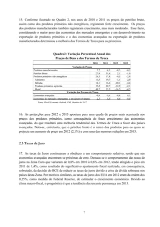 7
15. Conforme ilustrado no Quadro 2, nos anos de 2010 e 2011 os preços do petróleo bruto,
assim como dos produtos primários não energéticos, registaram forte crescimento. Os preços
dos produtos manufacturados também registaram crescimento, mas mais moderado. Esse facto,
considerando o maior peso das economias dos mercados emergentes e em desenvolvimento na
exportação de produtos primários e o das economias avançadas na exportação de produtos
manufacturados determinou a melhoria dos Termos de Troca para os primeiros.
Quadro2: Variação Percentual Anual dos
Preços de Bens e dos Termos de Troca
Fonte: World Economic Outlook, FMI, Outubro de 2012.
16. As projecções para 2012 e 2013 apontam para uma queda de preços mais acentuada nos
preços dos produtos primários, como consequência do fraco crescimento das economias
avançadas, do que resultará uma melhoria tendencial dos Termos de Troca a favor dos países
avançados. Nota-se, entretanto, que o petróleo bruto é o único dos produtos para os quais se
projecta um aumento de preço em 2012 (2,1%) e com uma das menores reduções em 2013.
2.3 Taxas de Juro
17. As taxas de Juros continuaram a obedecer a um comportamento redutivo, sendo que nas
economias avançadas encontram-se próximas de zero. Destaca-se o comportamento das taxas de
juros na Zona Euro que variaram de 0,8% em 2010 à 0,6% em 2012, tendo atingido o pico em
2011 de 1,4%, como resultado do significativo ajustamento fiscal realizado, em consequência,
sobretudo, da decisão do BCE de reduzir as taxas de juros devido a crise da dívida soberana nos
países desta Zona. Por motivos similares, as taxas de juros dos EUA em 2012 eram da ordem dos
0,25%, como medida do Federal Reserve, de estimular o crescimento económico. Devido ao
clima macro-fiscal, o prognóstico é que a tendência decrescente permaneça em 2013.
2010 2011 2012 2013
Produtos manufacturados 2,7 6,5 -0,5 -0,3
Petróleo Bruto 27,9 31,6 2,1 -1,0
Produtos primários não energéticos 26,3 17,8 -9,5 -2,9
Alimentos 11,5 19,7 -1,1 -2,0
Bebidas 14,1 16,6 -20,1 -4,4
Produtos primários agrícolas 33,2 22,7 -12,9 -2,1
Metal 48,2 13,5 -16,5 -4,5
Economias avançadas -0,9 -1,6 -0,8 0,1
Economias de mercados emergentes e em desenvolvimento 2,3 3,5 0,5 -0,4
Variação de Preços
Variação dos Termos de Troca
 