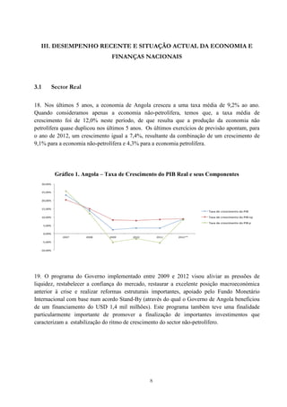 8
III. DESEMPENHO RECENTE E SITUAÇÃO ACTUAL DA ECONOMIA E
FINANÇAS NACIONAIS
3.1 Sector Real
18. Nos últimos 5 anos, a economia de Angola cresceu a uma taxa média de 9,2% ao ano.
Quando consideramos apenas a economia não-petrolífera, temos que, a taxa média de
crescimento foi de 12,0% neste período, de que resulta que a produção da economia não
petrolífera quase duplicou nos últimos 5 anos. Os últimos exercícios de previsão apontam, para
o ano de 2012, um crescimento igual a 7,4%, resultante da combinação de um crescimento de
9,1% para a economia não-petrolífera e 4,3% para a economia petrolífera.
Gráfico 1. Angola – Taxa de Crescimento do PIB Real e seus Componentes
19. O programa do Governo implementado entre 2009 e 2012 visou aliviar as pressões de
liquidez, restabelecer a confiança do mercado, restaurar a excelente posição macroeconómica
anterior à crise e realizar reformas estruturais importantes, apoiado pelo Fundo Monetário
Internacional com base num acordo Stand-By (através do qual o Governo de Angola beneficiou
de um financiamento do USD 1,4 mil milhões). Este programa também teve uma finalidade
particularmente importante de promover a finalização de importantes investimentos que
caracterizam a estabilização do ritmo de crescimento do sector não-petrolífero.
 