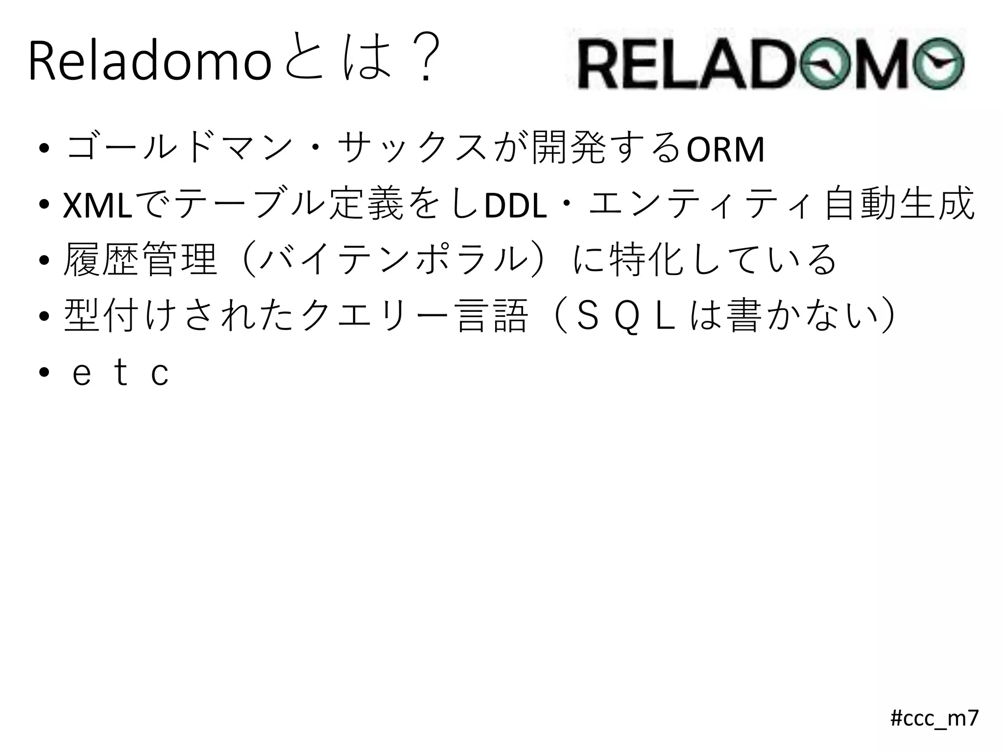 #ccc_m7
Reladomoとは？
• ゴールドマン・サックスが開発するORM
• XMLでテーブル定義をしDDL・エンティティ自動生成
• 履歴管理（バイテンポラル）に特化している
• 型付けされたクエリー言語（ＳＱＬは書かない）
• ｅｔｃ
 