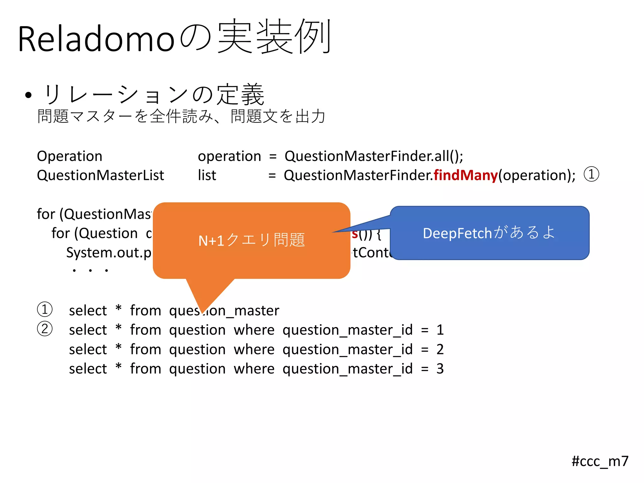 #ccc_m7
Reladomoの実装例
• リレーションの定義
問題マスターを全件読み、問題文を出力
Operation operation = QuestionMasterFinder.all();
QuestionMasterList list = QuestionMasterFinder.findMany(operation); ①
for (QuestionMaster master : list) {
for (Question question : master.getQuestions()) { ②
System.out.println("問題：" + question.getContents());
・・・
① select * from question_master
② select * from question where question_master_id = 1
select * from question where question_master_id = 2
select * from question where question_master_id = 3
N+1クエリ問題 DeepFetchがあるよ
 